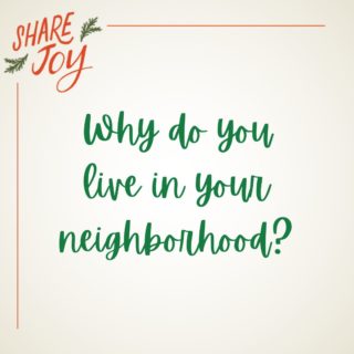 Why do you live in your neighborhood? 
Maybe you love the house. 
Maybe you love the school district. 
Perhaps it's located where you need to be. 

Whatever your reason for living there, did you know God also has plans for your neighborhood?  You’d be surprised how intentional God is with the placement of His people.

This season, Share Joy and get to know your neighbors. 

Serve them with no agenda. 
Pop by with some treats. 
Invite someone living alone over to dinner. 
Set up a playdate with kids close in age to your kids. 
Offer to walk someone's dog.
Relax. 

Keep it simple and get to know the people in your neighborhood...and watch God's plan unfold.